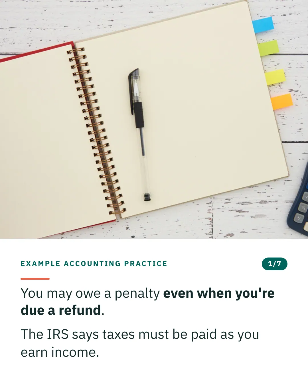 Slide 1 of 7. Card reading: You may owe a penalty even when you're due a refund. The IRS says taxes must be paid as you earn income. Above the words, a photograph: An open notebook with blank pages and a pen beside a calculator on a white wooden desk. (CC0).