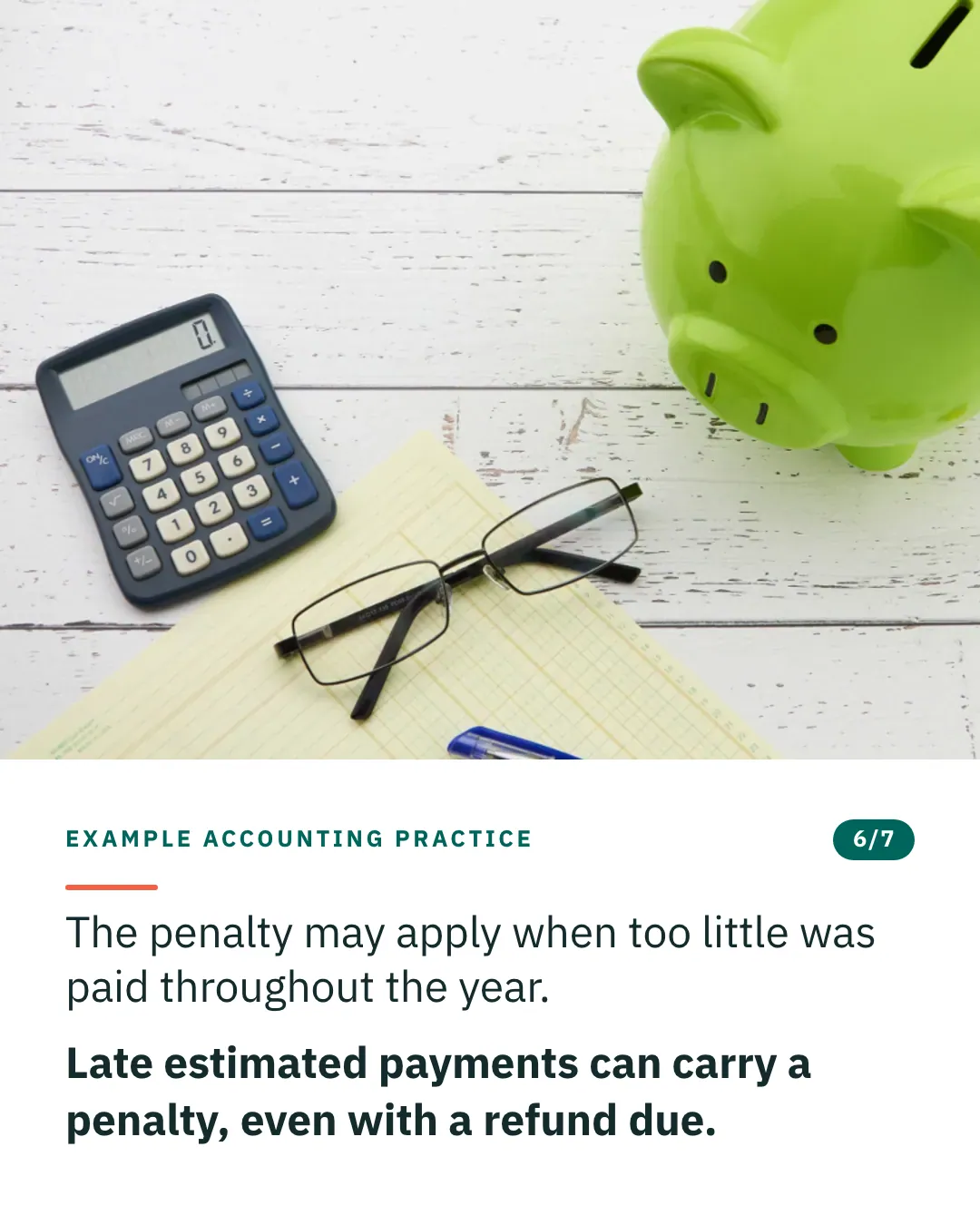 Slide 6 of 7. Card reading: The penalty may apply when too little was paid throughout the year. Late estimated payments can carry a penalty, even with a refund due. Above the words, a photograph: A green piggy bank beside a calculator, reading glasses on a ruled pad and loose coins. (CC0).