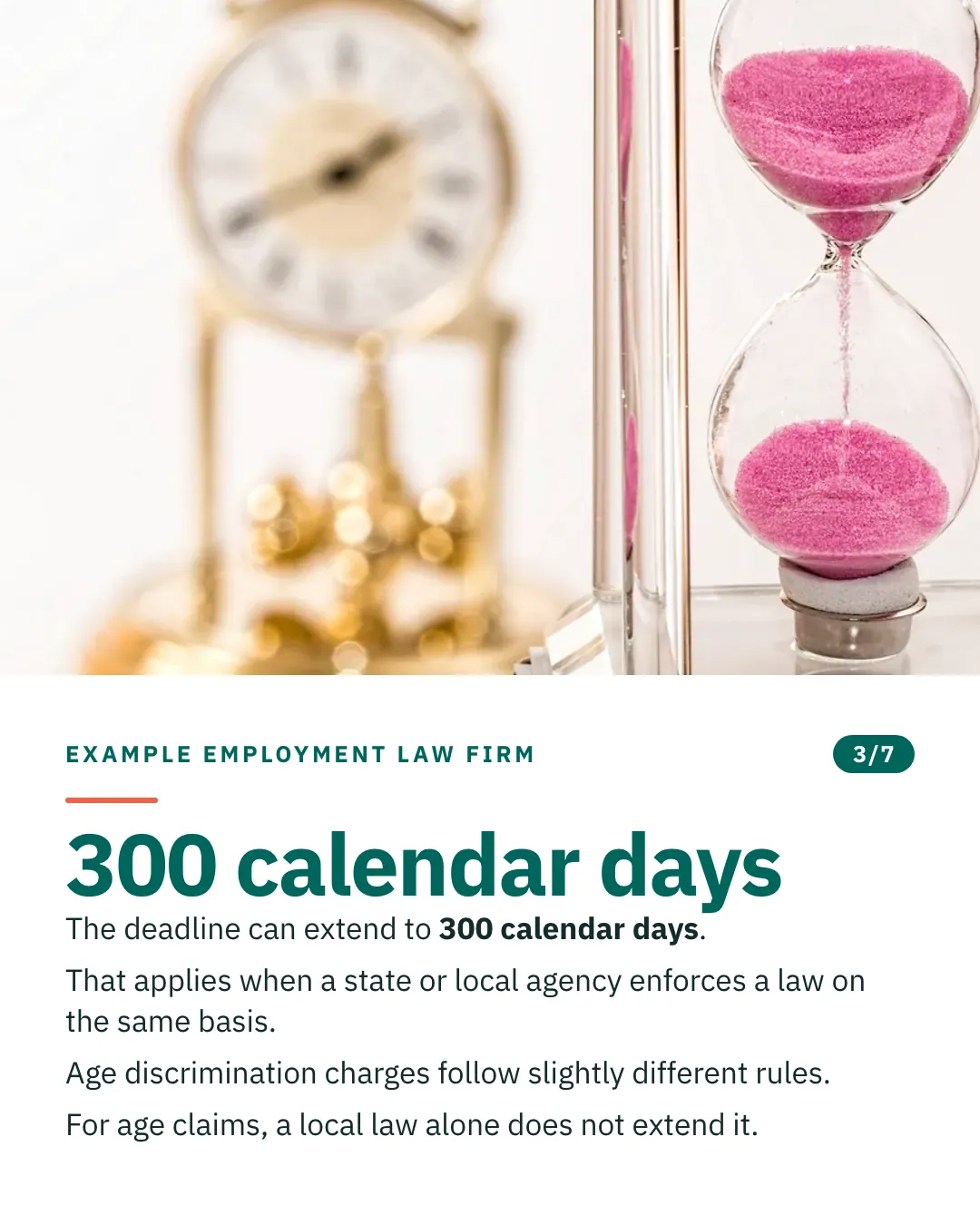 Slide 3 of 7. Card reading: The deadline can extend to 300 calendar days. That applies when a state or local agency enforces a law on the same basis. Age discrimination charges follow slightly different rules. For age claims, a local law alone does not extend it. Above the words, a photograph: A sand timer with pink sand running through it, a brass clock out of focus behind. (CC0).