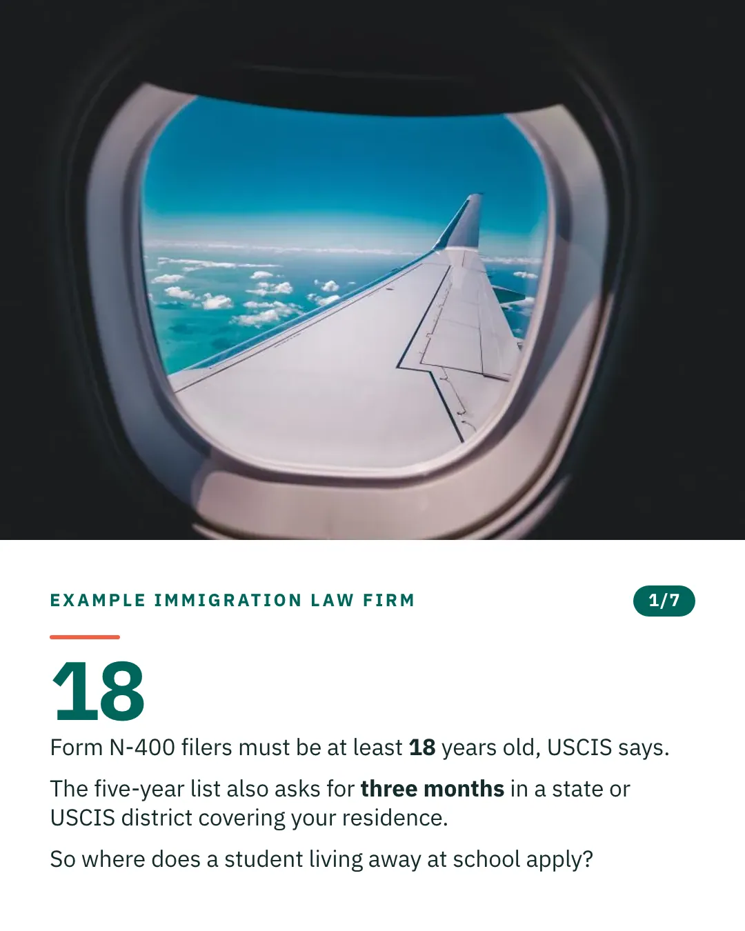 Slide 1 of 7. Card reading: Form N-400 filers must be at least 18 years old, USCIS says. The five-year list also asks for three months in a state or USCIS district covering your residence. So where does a student living away at school apply? Above the words, a photograph: The view through an aircraft window of the wing against a deep blue sky. (CC0).
