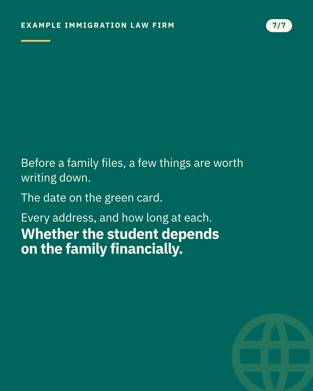 Slide 7 of 7. Card reading: Before a family files, a few things are worth writing down. The date on the green card. Every address, and how long at each. Whether the student depends on the family financially. Typographic card, no photograph.