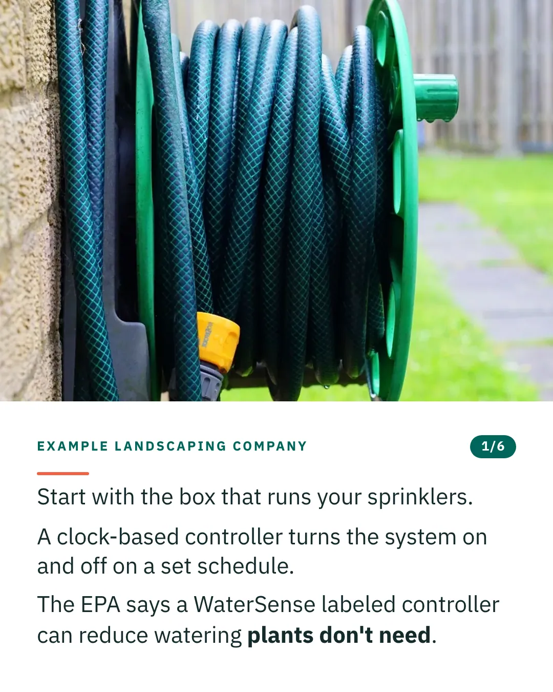 Slide 1 of 6. Card reading: Start with the box that runs your sprinklers. A clock-based controller turns the system on and off on a set schedule. The EPA says a WaterSense labeled controller can reduce watering plants don't need. Above the words, a photograph: A green garden hose wound on a wall-mounted reel against a stone wall. (CC0).