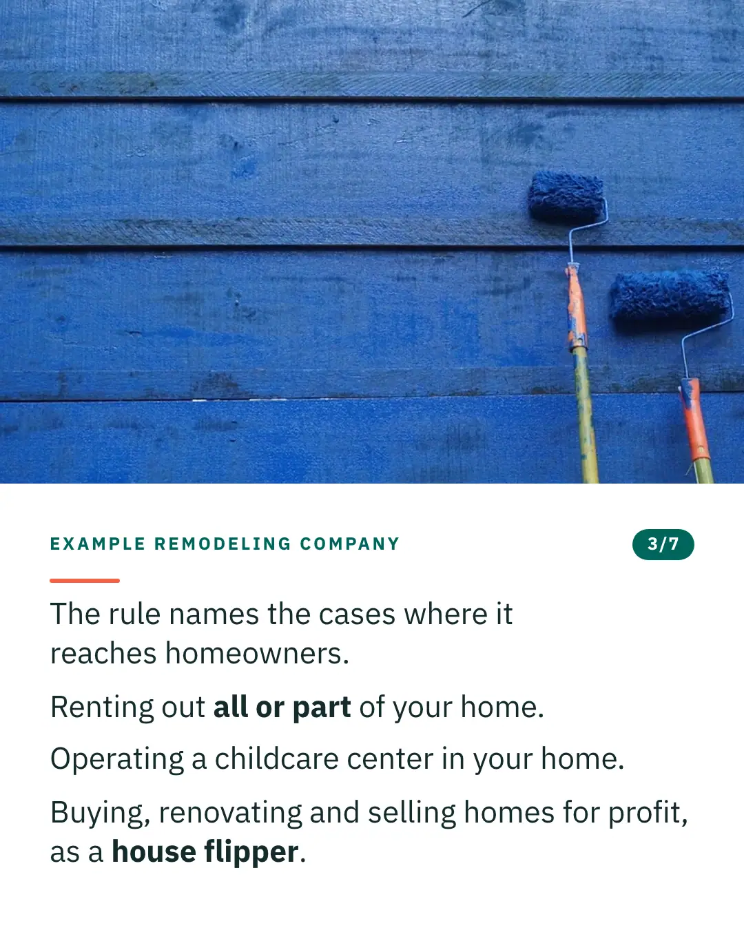 Slide 3 of 7. Card reading: The rule names the cases where it reaches homeowners. Renting out all or part of your home. Operating a childcare center in your home. Buying, renovating and selling homes for profit, as a house flipper. Above the words, a photograph: Three paint rollers held against a wall of weathered blue-painted boards. (CC0).